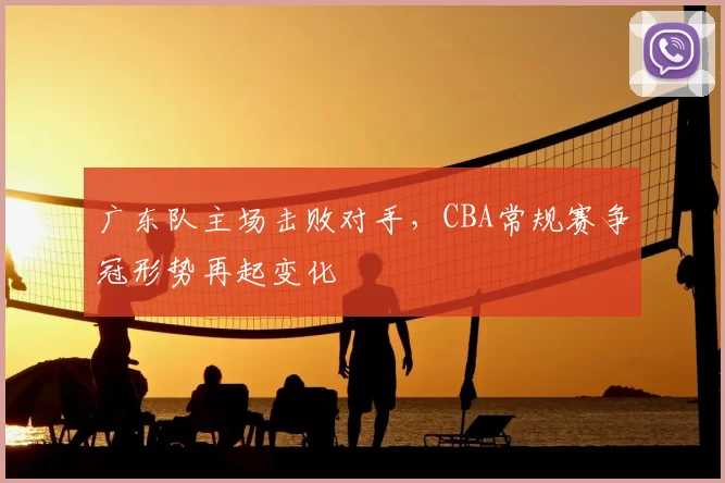 广东队主场击败对手，CBA常规赛争冠形势再起变化