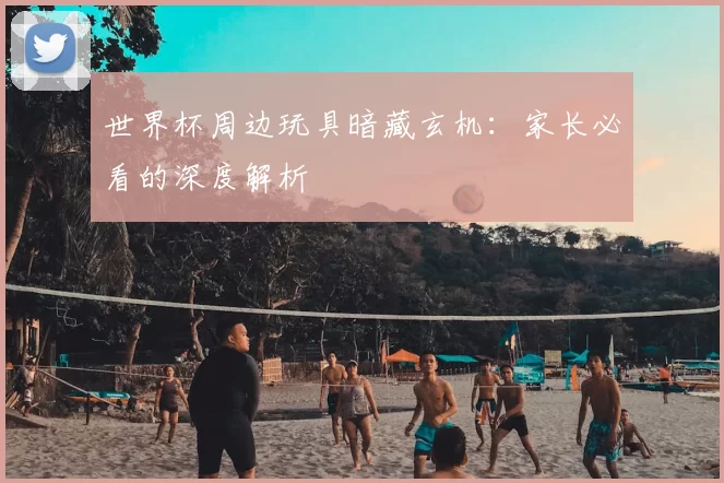 世界杯周边玩具暗藏玄机:家长必看的深度解析