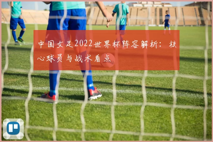 中国女足2022世界杯阵容解析:核心球员与战术看点