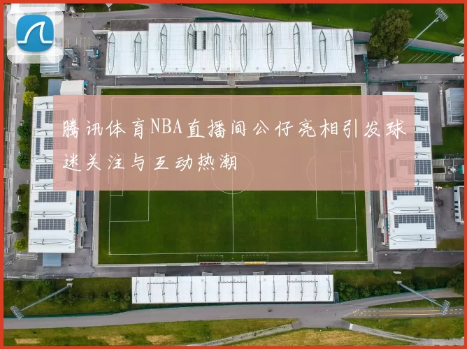 腾讯体育NBA直播间公仔亮相引发球迷关注与互动热潮