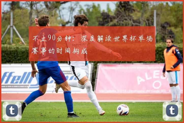 不止90分钟：深度解读世界杯单场赛事的时间构成