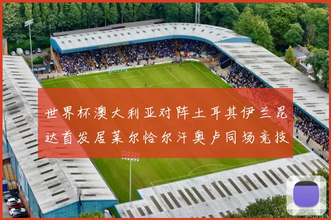 世界杯澳大利亚对阵土耳其伊兰昆达首发居莱尔恰尔汗奥卢同场竞技