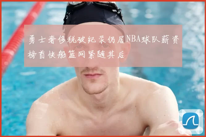 勇士奢侈税破纪录仍居NBA球队薪资榜首快船篮网紧随其后
