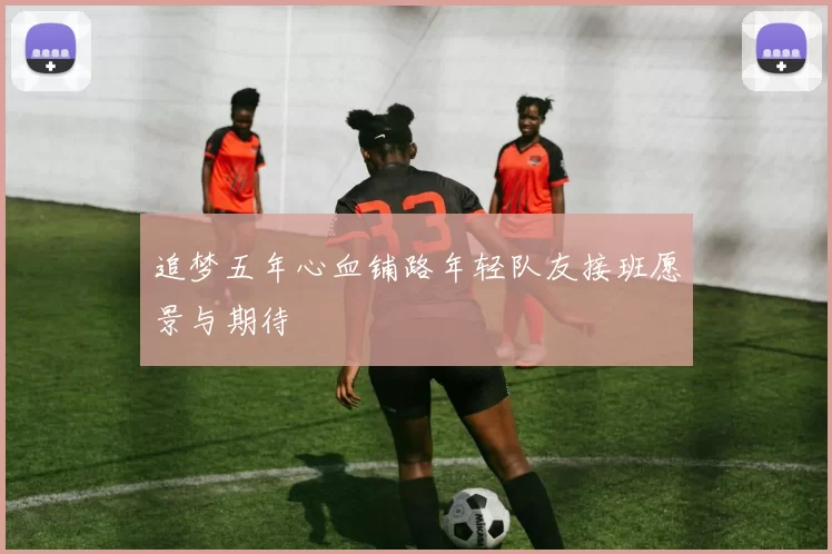 追梦五年心血铺路年轻队友接班愿景与期待