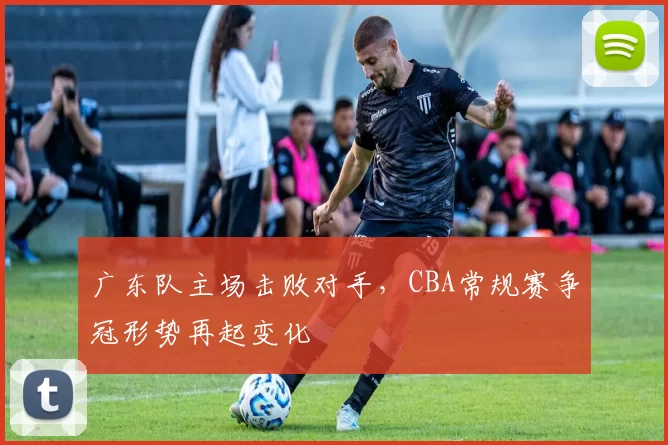 广东队主场击败对手，CBA常规赛争冠形势再起变化