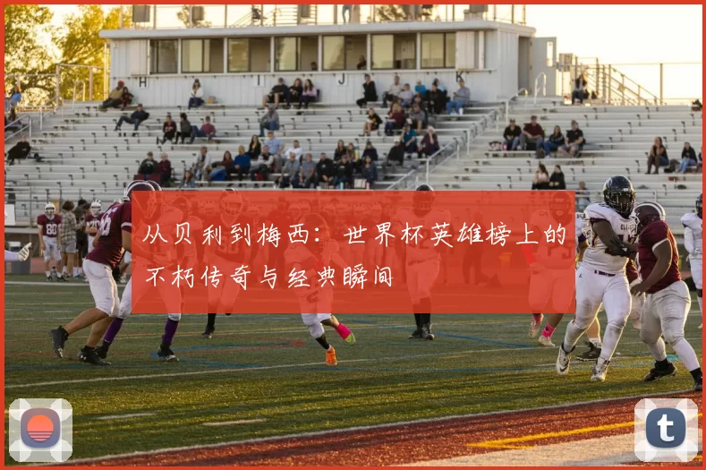 从贝利到梅西:世界杯英雄榜上的不朽传奇与经典瞬间
