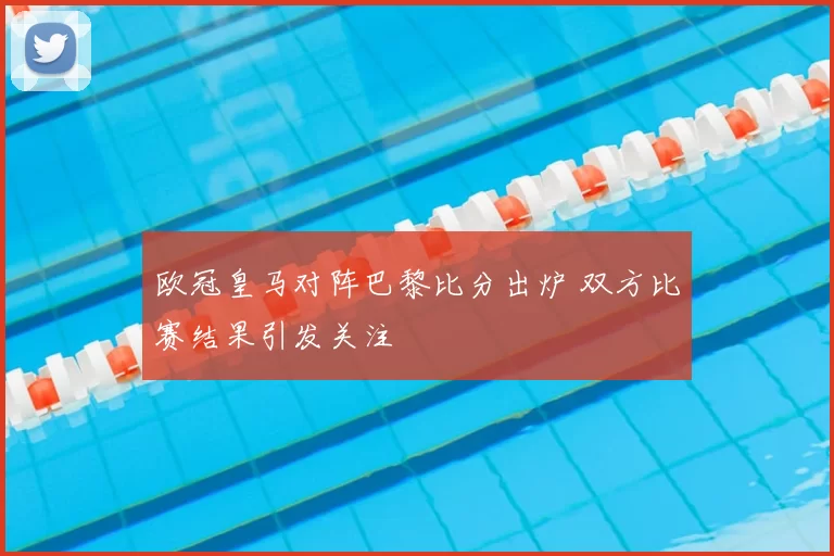 欧冠皇马对阵巴黎比分出炉 双方比赛结果引发关注