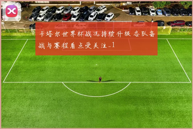 卡塔尔世界杯战况持续升级 各队备战与赛程看点受关注_1