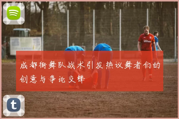 成都街舞队战术引发热议舞者们的创意与争论交锋