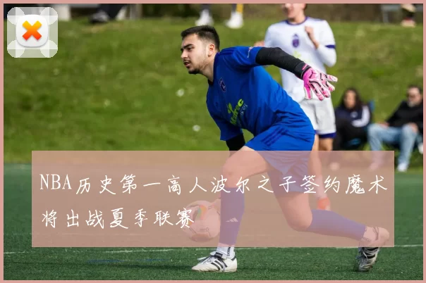 NBA历史第一高人波尔之子签约魔术将出战夏季联赛