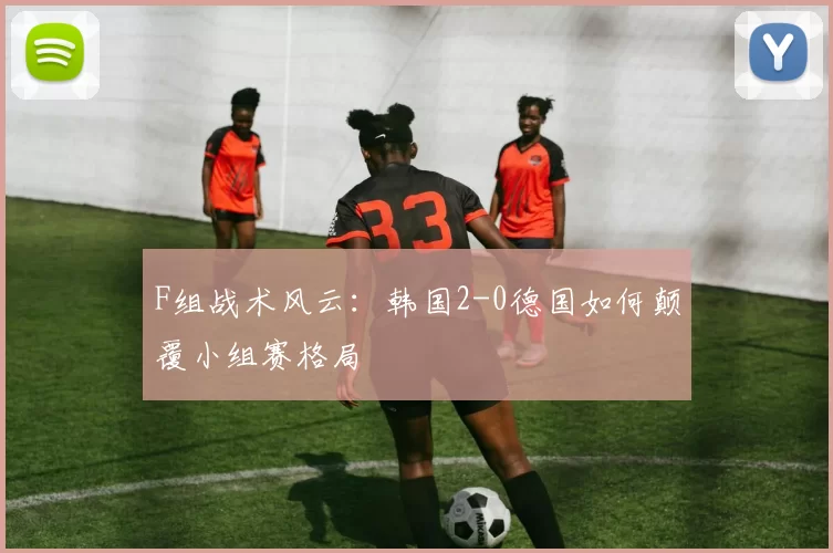 F组战术风云:韩国2-0德国如何颠覆小组赛格局
