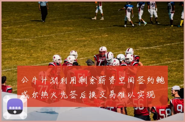 公牛计划利用剩余薪资空间签约鲍威尔热火先签后换交易难以实现