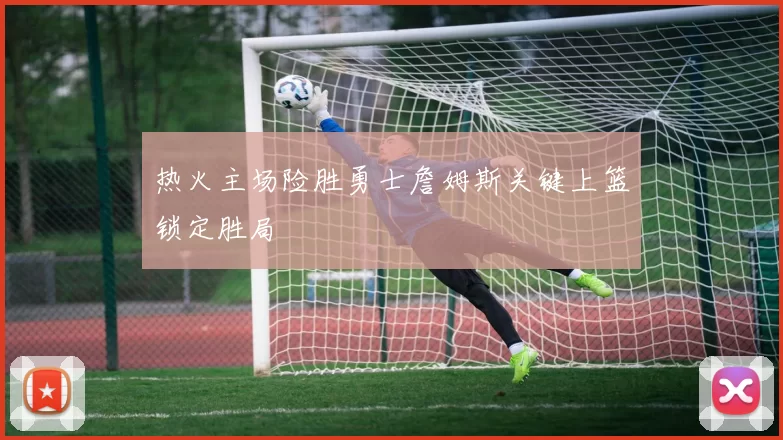 热火主场险胜勇士詹姆斯关键上篮锁定胜局