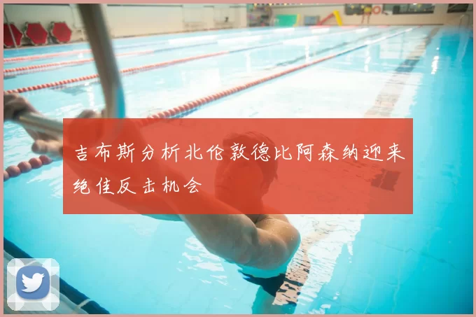 吉布斯分析北伦敦德比阿森纳迎来绝佳反击机会