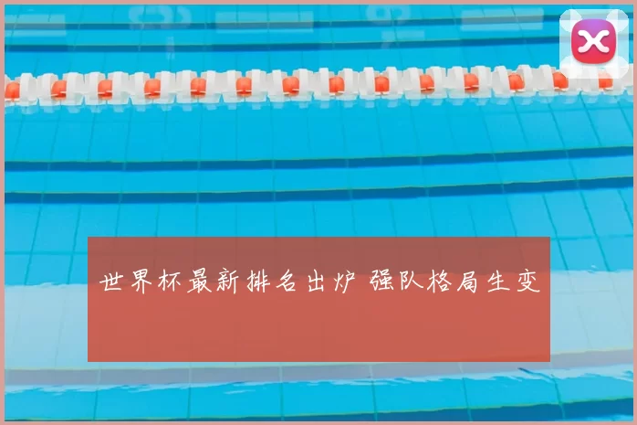 世界杯最新排名出炉 强队格局生变