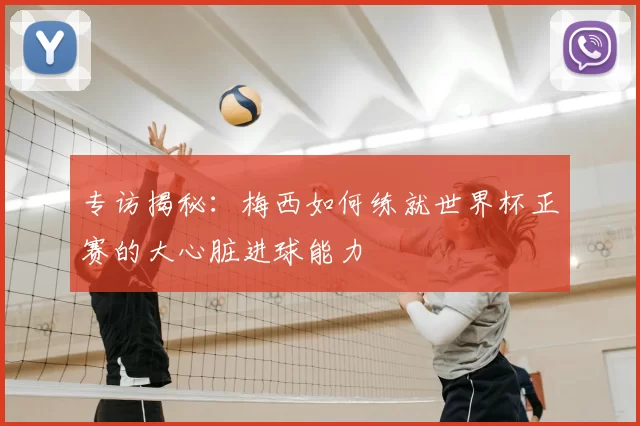 专访揭秘：梅西如何练就世界杯正赛的大心脏进球能力