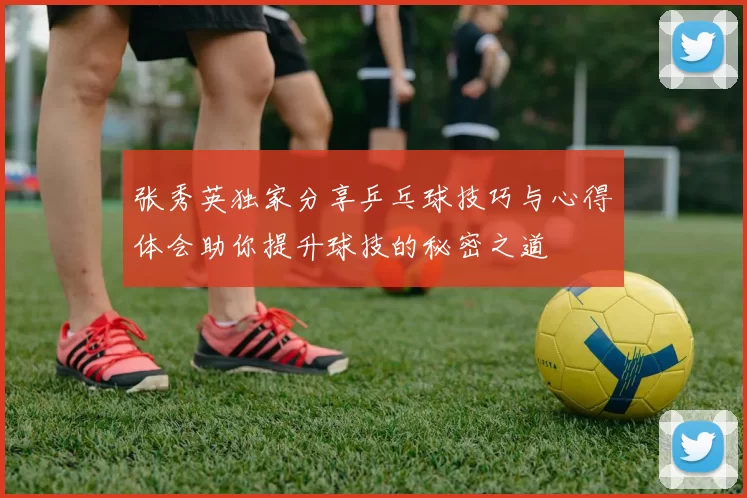 张秀英独家分享乒乓球技巧与心得体会助你提升球技的秘密之道