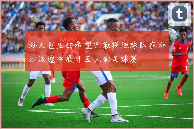 浴火重生的希望巴勒斯坦球队在加沙废墟中展开五人制足球赛