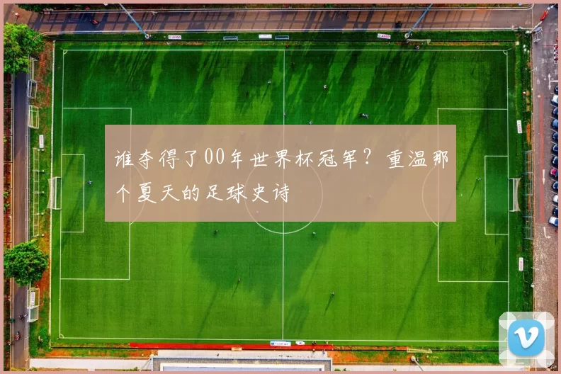 谁夺得了00年世界杯冠军?重温那个夏天的足球史诗