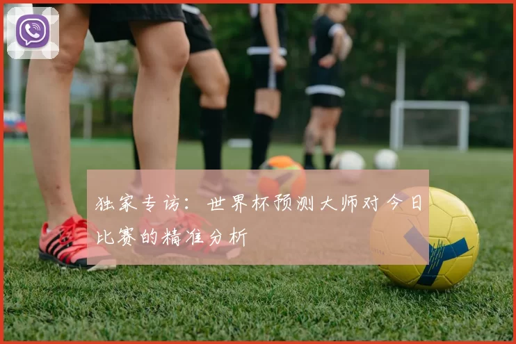 独家专访：世界杯预测大师对今日比赛的精准分析